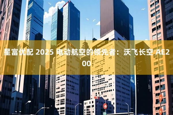 星富优配 2025 电动航空的领先者：沃飞长空 AE200