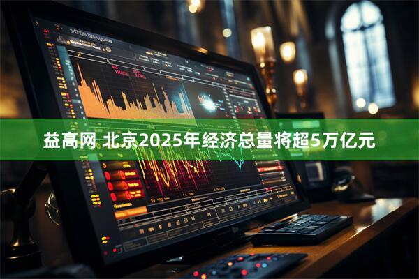 益高网 北京2025年经济总量将超5万亿元
