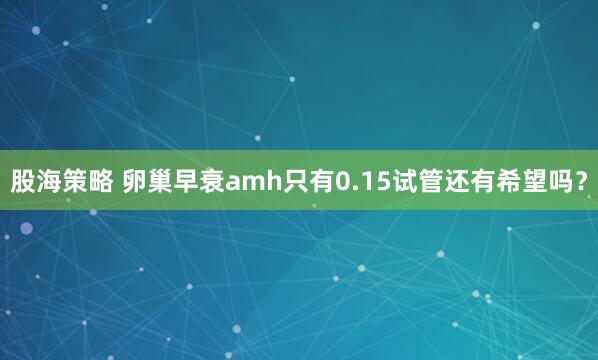 股海策略 卵巢早衰amh只有0.15试管还有希望吗？