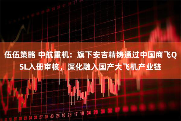 伍伍策略 中航重机：旗下安吉精铸通过中国商飞QSL入册审核，深化融入国产大飞机产业链